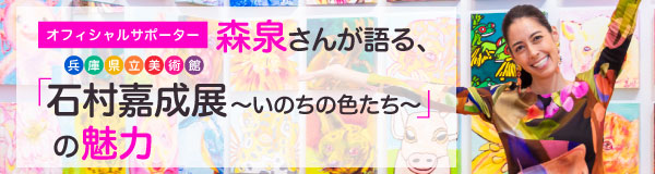 オフィシャルサポーターを務める森泉さんが語る、兵庫県立美術館「石村嘉成展 ～いのちの色たち～」の魅力